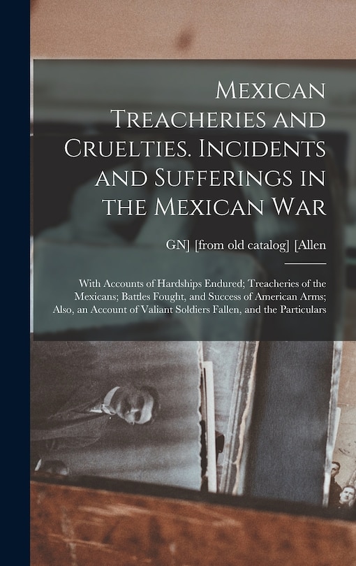 Mexican Treacheries and Cruelties. Incidents and Sufferings in the Mexican war; With Accounts of Hardships Endured; Treacheries of the Mexicans; Battles Fought, and Success of American Arms; Also, an Account of Valiant Soldiers Fallen, and the Particulars