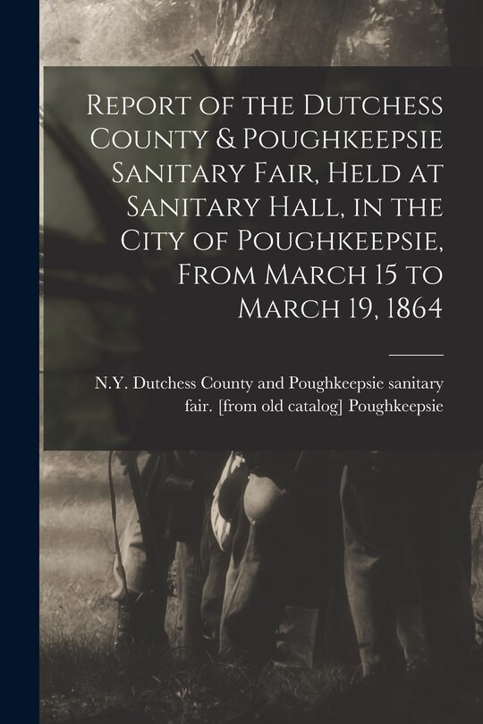 Front cover_Report of the Dutchess County & Poughkeepsie Sanitary Fair, Held at Sanitary Hall, in the City of Poughkeepsie, From March 15 to March 19, 1864