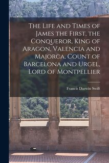 Front cover_The Life and Times of James the First, the Conqueror, King of Aragon, Valencia and Majorca, Count of Barcelona and Urgel, Lord of Montpellier