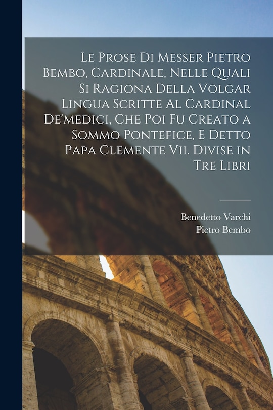 Front cover_Le Prose Di Messer Pietro Bembo, Cardinale, Nelle Quali Si Ragiona Della Volgar Lingua Scritte Al Cardinal De'medici, Che Poi Fu Creato a Sommo Pontefice, E Detto Papa Clemente Vii. Divise in Tre Libri