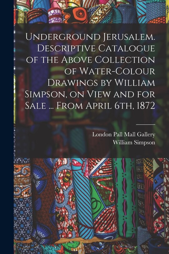 Front cover_Underground Jerusalem. Descriptive Catalogue of the Above Collection of Water-colour Drawings by William Simpson, on View and for Sale ... From April 6th, 1872