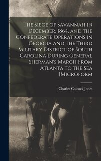 Front cover_The Siege of Savannah in December, 1864, and the Confederate Operations in Georgia and the Third Military District of South Carolina During General Sherman's March From Atlanta to the sea [microform