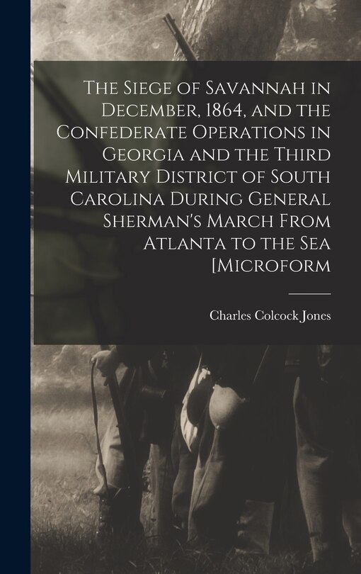 Front cover_The Siege of Savannah in December, 1864, and the Confederate Operations in Georgia and the Third Military District of South Carolina During General Sherman's March From Atlanta to the sea [microform