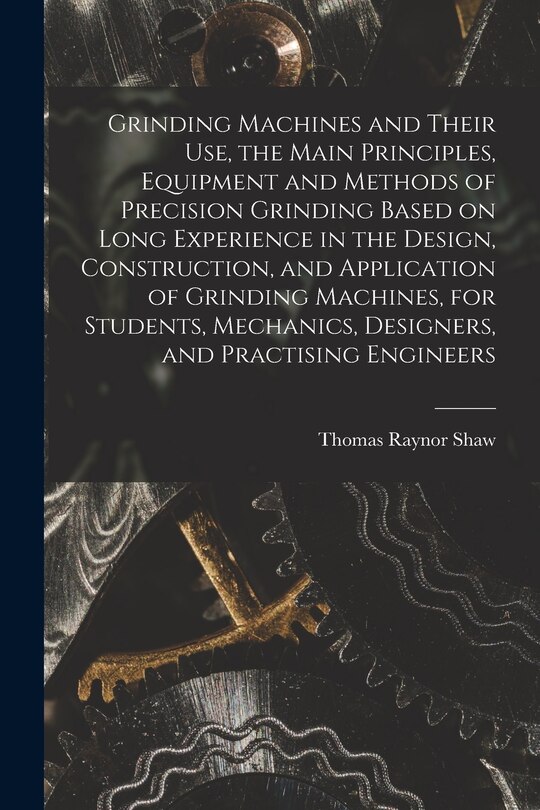 Front cover_Grinding Machines and Their use, the Main Principles, Equipment and Methods of Precision Grinding Based on Long Experience in the Design, Construction, and Application of Grinding Machines, for Students, Mechanics, Designers, and Practising Engineers