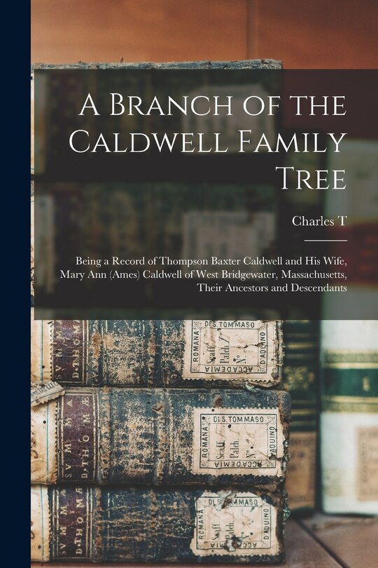 A Branch of the Caldwell Family Tree: Being a Record of Thompson Baxter Caldwell and his Wife, Mary Ann (Ames) Caldwell of West Bridgewater, Massachusetts, Their Ancestors and Descendants