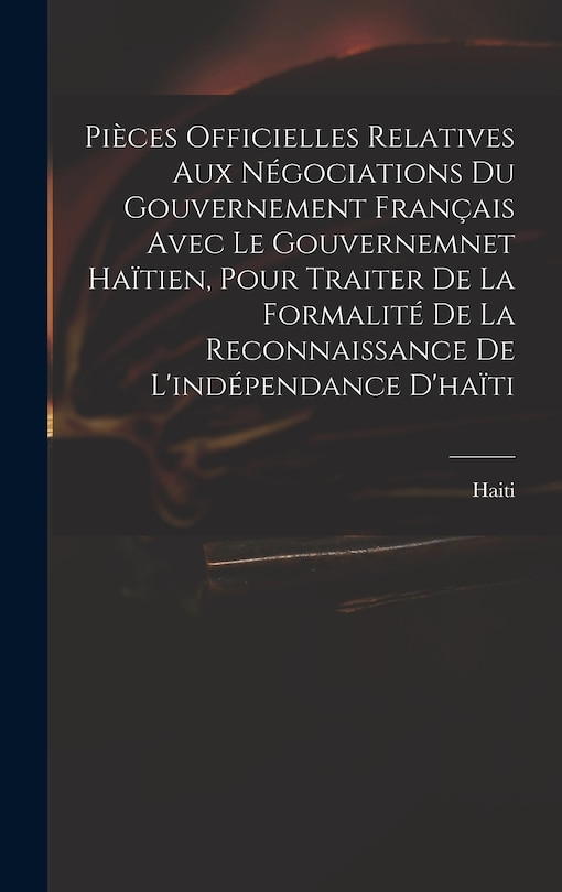 Front cover_Pièces Officielles Relatives Aux Négociations Du Gouvernement Français Avec Le Gouvernemnet Haïtien, Pour Traiter De La Formalité De La Reconnaissance De L'indépendance D'haïti