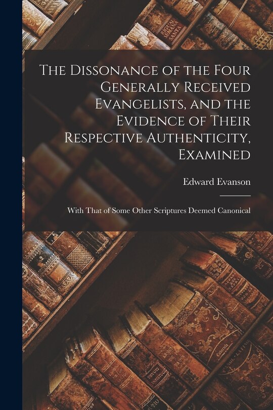 The Dissonance of the Four Generally Received Evangelists, and the Evidence of Their Respective Authenticity, Examined; With That of Some Other Scriptures Deemed Canonical