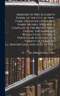 Memoirs of Mrs. Elizabeth Fisher, of the City of New-York, Daughter of the Rev. Harry Munro, Who Was a Chaplain in the British Army, During the American Revolution.--Giving a Particular Account of a Variety of Domestic Misfortunes, and Also of Her...