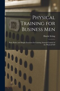 Front cover_Physical Training for Business Men; Basic Rules and Simple Exercises for Gaining Assured Control of the Physical Self