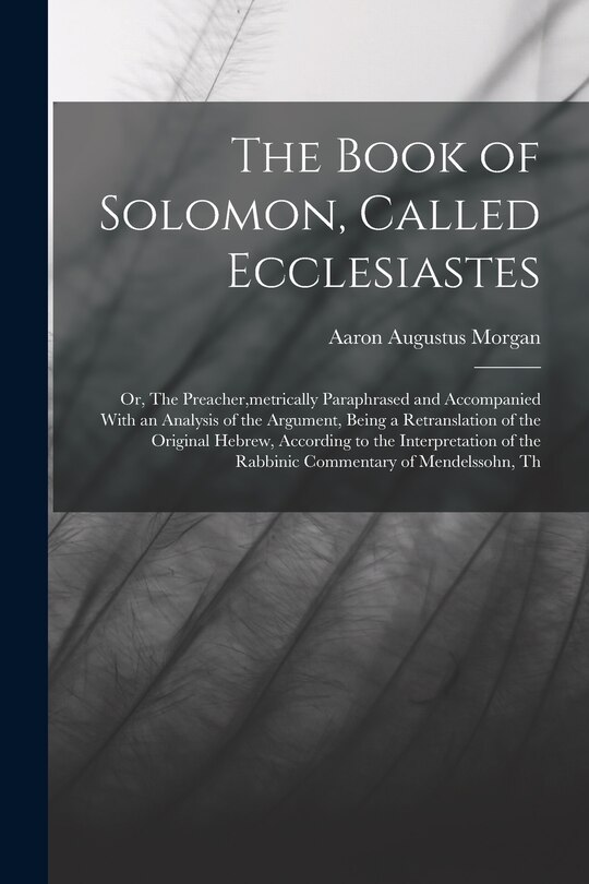 Front cover_The Book of Solomon, Called Ecclesiastes; or, The Preacher, metrically Paraphrased and Accompanied With an Analysis of the Argument, Being a Retranslation of the Original Hebrew, According to the Interpretation of the Rabbinic Commentary of Mendelssohn, T
