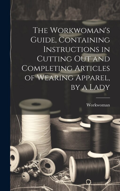 Front cover_The Workwoman's Guide, Containing Instructions in Cutting Out and Completing Articles of Wearing Apparel, by a Lady