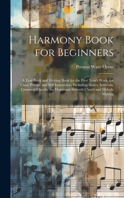 Harmony Book for Beginners: A Text Book and Writing Book for the First Year's Work, for Class, Private and Self Instruction, Including Scales, Intervals, Common Chords, the Dominant Seventh Chord and Melody Making