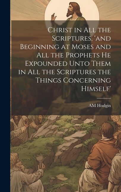 Front cover_Christ in all the Scriptures, 'and Beginning at Moses and all the Prophets he Expounded Unto Them in all the Scriptures the Things Concerning Himself'