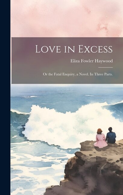 Love in Excess: Or the Fatal Enquiry, a Novel. In Three Parts.