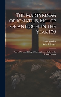 The Martyrdom of Ignatius, Bishop of Antioch, in the Year 109; and of Polycarp, Bishop of Smyrna, in the Middle of the Second Century