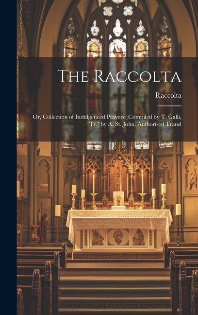 The Raccolta: Or, Collection of Indulgenced Prayers [Compiled by T. Galli, Tr.] by A. St. John. Authorised Transl