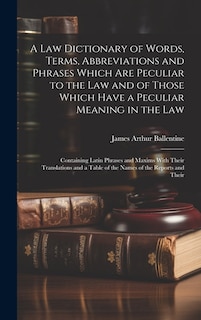 A Law Dictionary of Words, Terms, Abbreviations and Phrases Which Are Peculiar to the Law and of Those Which Have a Peculiar Meaning in the Law: Containing Latin Phrases and Maxims With Their Translations and a Table of the Names of the Reports and Their