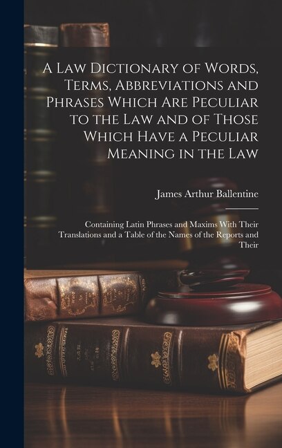 A Law Dictionary of Words, Terms, Abbreviations and Phrases Which Are Peculiar to the Law and of Those Which Have a Peculiar Meaning in the Law: Containing Latin Phrases and Maxims With Their Translations and a Table of the Names of the Reports and Their