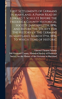 Front cover_First Settlements of Germans in Maryland. A Paper Read by Edward T. Schultz Before the Frederick County Historical Society, January 17th, 1896, and Before the Society for the History of the Germans in Maryland, March 17th, 1896. To Which Items of Historic