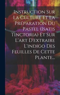 Front cover_Instruction Sur La Culture Et La Préparation Du Pastel (isatis Tinctoria) Et Sur L'art D'extraire L'indigo Des Feuilles De Cette Plante...