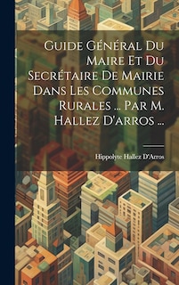 Front cover_Guide Général Du Maire Et Du Secrétaire De Mairie Dans Les Communes Rurales ... Par M. Hallez D'arros ...