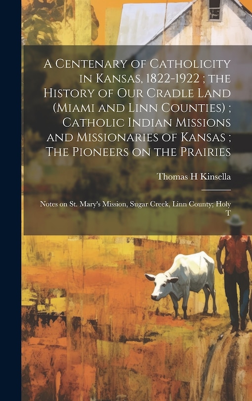Front cover_A Centenary of Catholicity in Kansas, 1822-1922; the History of our Cradle Land (Miami and Linn Counties); Catholic Indian Missions and Missionaries of Kansas; The Pioneers on the Prairies
