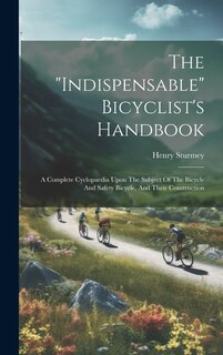 The indispensable Bicyclist's Handbook: A Complete Cyclopaedia Upon The Subject Of The Bicycle And Safety Bicycle, And Their Construction