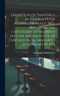 Couverture_Exhibition of Paintings by George Peter Alexander Healy, 1813-1894, Upon the Centenary of his Birth [at] the Art Institute of Chicago From January 2 to January 19, 1913