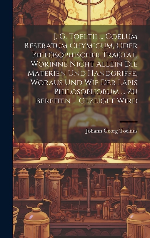 Front cover_J. G. Toeltii ... Coelum Reseratum Chymicum, Oder Philosophischer Tractat, Worinne Nicht Allein Die Materien Und Handgriffe, Woraus Und Wie Der Lapis Philosophorum ... Zu Bereiten ... Gezeiget Wird