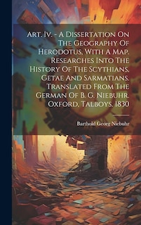 Art. Iv. - A Dissertation On The Geography Of Herodotus, With A Map. Researches Into The History Of The Scythians, Getae And Sarmatians. Translated From The German Of B. G. Niebuhr. Oxford, Talboys. 1830