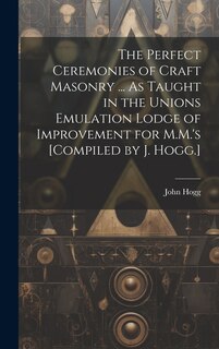 Front cover_The Perfect Ceremonies of Craft Masonry ... As Taught in the Unions Emulation Lodge of Improvement for M.M.'s [Compiled by J. Hogg.]