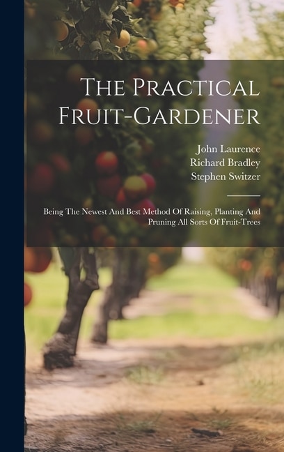 The Practical Fruit-gardener: Being The Newest And Best Method Of Raising, Planting And Pruning All Sorts Of Fruit-trees