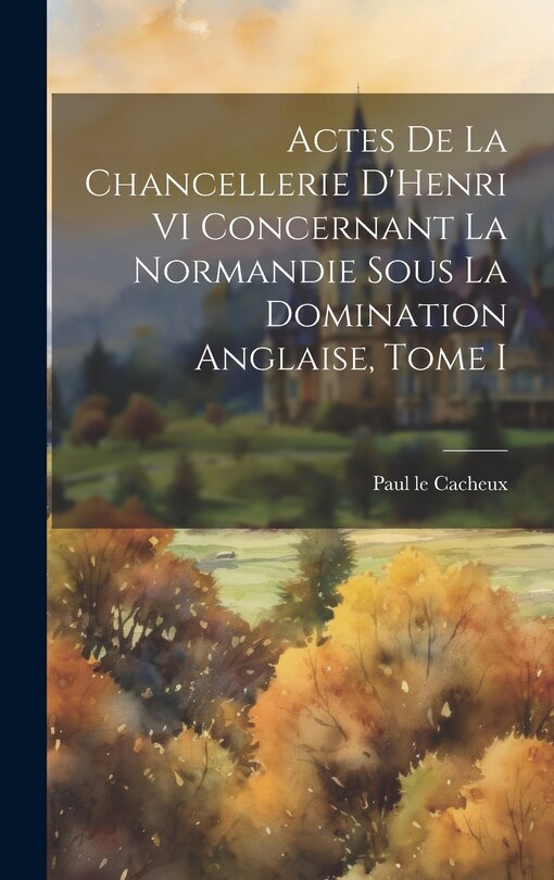 Front cover_Actes de la Chancellerie D'Henri VI Concernant la Normandie sous la Domination Anglaise, Tome I