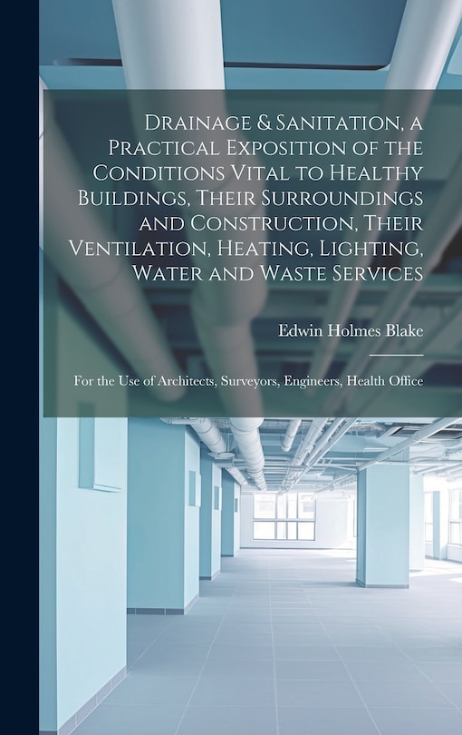 Couverture_Drainage & Sanitation, a Practical Exposition of the Conditions Vital to Healthy Buildings, Their Surroundings and Construction, Their Ventilation, Heating, Lighting, Water and Waste Services; for the use of Architects, Surveyors, Engineers, Health Office