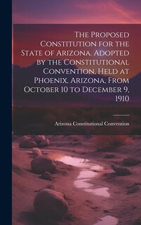 Front cover_The Proposed Constitution for the State of Arizona. Adopted by the Constitutional Convention, Held at Phoenix, Arizona, From October 10 to December 9, 1910