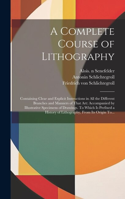 A Complete Course of Lithography: Containing Clear and Explicit Instructions in All the Different Branches and Manners of That Art: Accompanied by Illustrative Specimens of Drawings. To Which is Prefixed a History of Lithography, From Its Origin To...