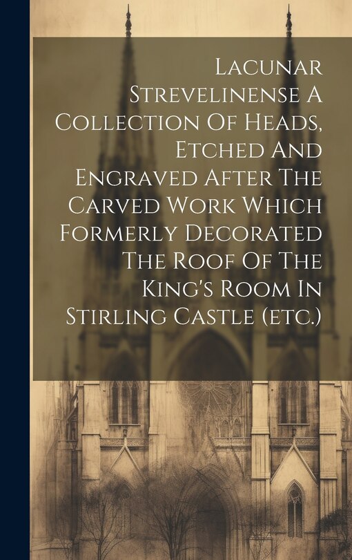Front cover_Lacunar Strevelinense A Collection Of Heads, Etched And Engraved After The Carved Work Which Formerly Decorated The Roof Of The King's Room In Stirling Castle (etc.)
