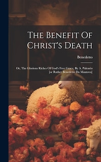 The Benefit Of Christ's Death: Or, The Glorious Riches Of God's Free Grace, By A. Paleario [or Rather Benedetto Da Mantova]