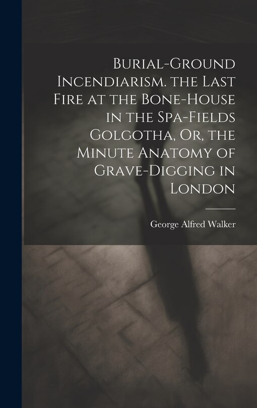 Front cover_Burial-Ground Incendiarism. the Last Fire at the Bone-House in the Spa-Fields Golgotha, Or, the Minute Anatomy of Grave-Digging in London