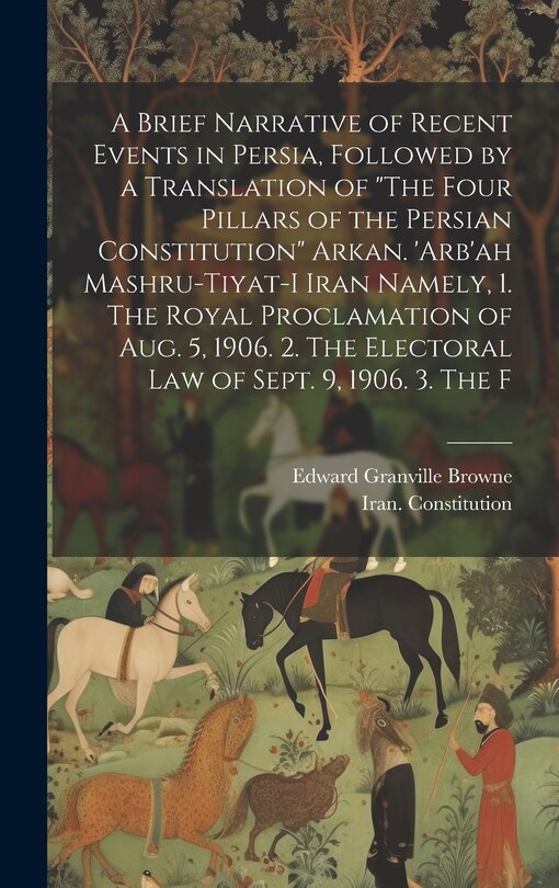 Front cover_A Brief Narrative of Recent Events in Persia, Followed by a Translation of The Four Pillars of the Persian Constitution Arkan. 'Arb'ah Mashru-tiyat-i Iran Namely, 1. The Royal Proclamation of Aug. 5, 1906. 2. The Electoral law of Sept. 9, 1906. 3. The F