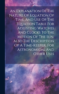 Couverture_An Explanation Of The Nature Of Equation Of Time, And Use Of The Equation Table For Adjusting Watches And Clocks To The Motion Of The Sun. Also The Description Of A Time-keeper, For Astronomical And Other Uses