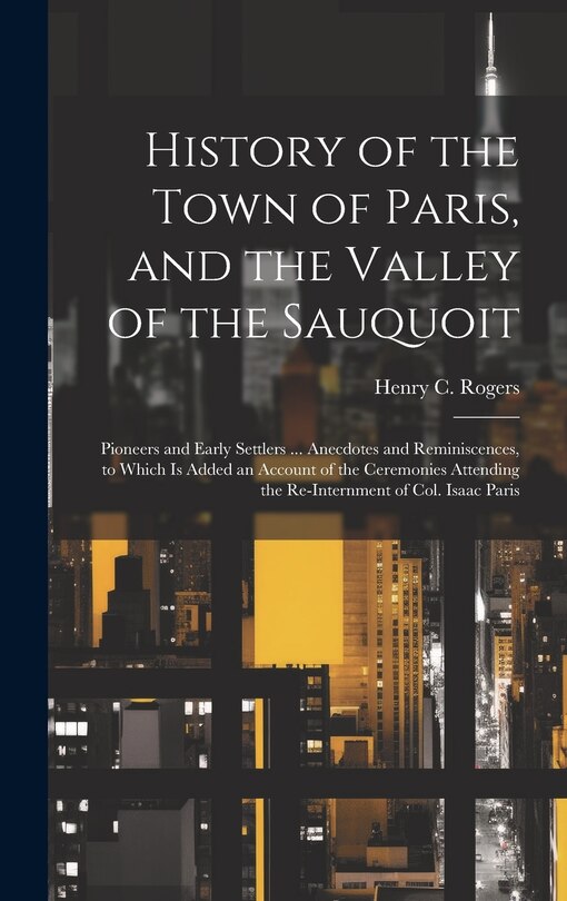 History of the Town of Paris, and the Valley of the Sauquoit: Pioneers and Early Settlers ... Anecdotes and Reminiscences, to Which is Added an Account of the Ceremonies Attending the Re-internment of Col. Isaac Paris