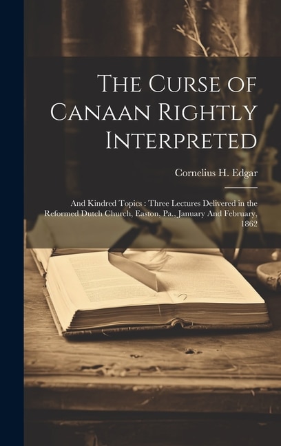 The Curse of Canaan Rightly Interpreted: And Kindred Topics: Three Lectures Delivered in the Reformed Dutch Church, Easton, Pa., January And February, 1862