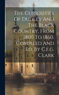 Couverture_The Curiosities Of Dudley And The Black Country, From 1800 To 1860, Compiled And Ed. By C.f.g. Clark