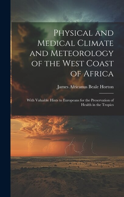 Physical and Medical Climate and Meteorology of the West Coast of Africa: With Valuable Hints to Europeans for the Preservation of Health in the Tropics