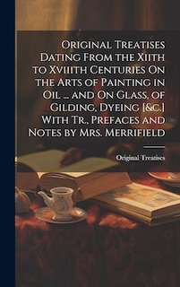 Couverture_Original Treatises Dating From the Xiith to Xviiith Centuries On the Arts of Painting in Oil ... and On Glass, of Gilding, Dyeing [&c.] With Tr., Prefaces and Notes by Mrs. Merrifield