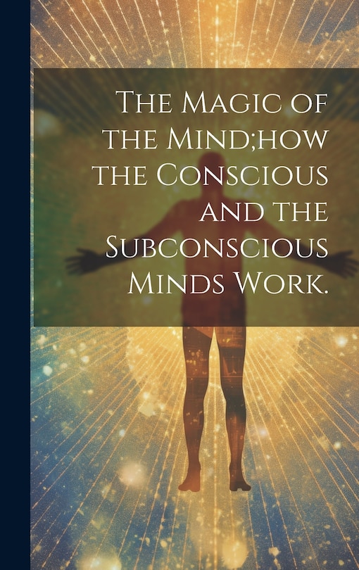 Front cover_The Magic of the Mind;how the Conscious and the Subconscious Minds Work.