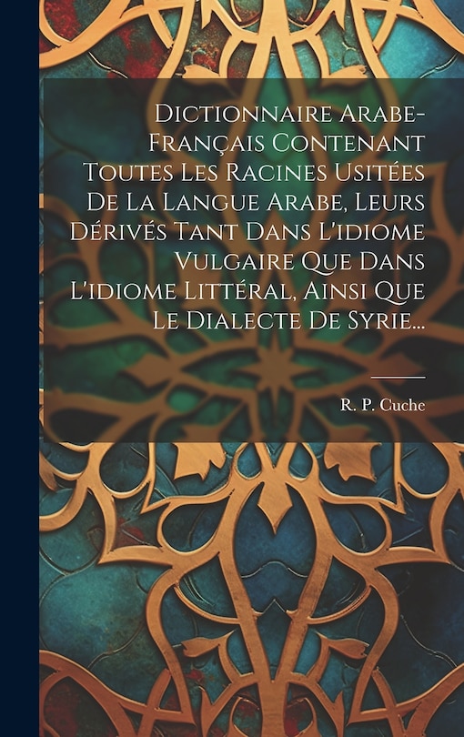 Front cover_Dictionnaire Arabe-français Contenant Toutes Les Racines Usitées De La Langue Arabe, Leurs Dérivés Tant Dans L'idiome Vulgaire Que Dans L'idiome Littéral, Ainsi Que Le Dialecte De Syrie...