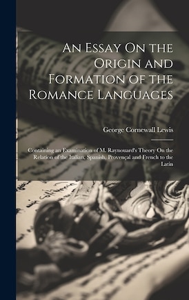 An Essay On the Origin and Formation of the Romance Languages: Containing an Examination of M. Raynouard's Theory On the Relation of the Italian, Spanish, Provençal and French to the Latin