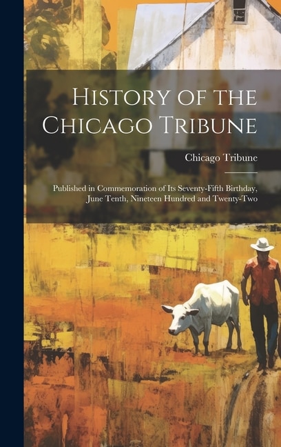 History of the Chicago Tribune: Published in Commemoration of Its Seventy-Fifth Birthday, June Tenth, Nineteen Hundred and Twenty-Two